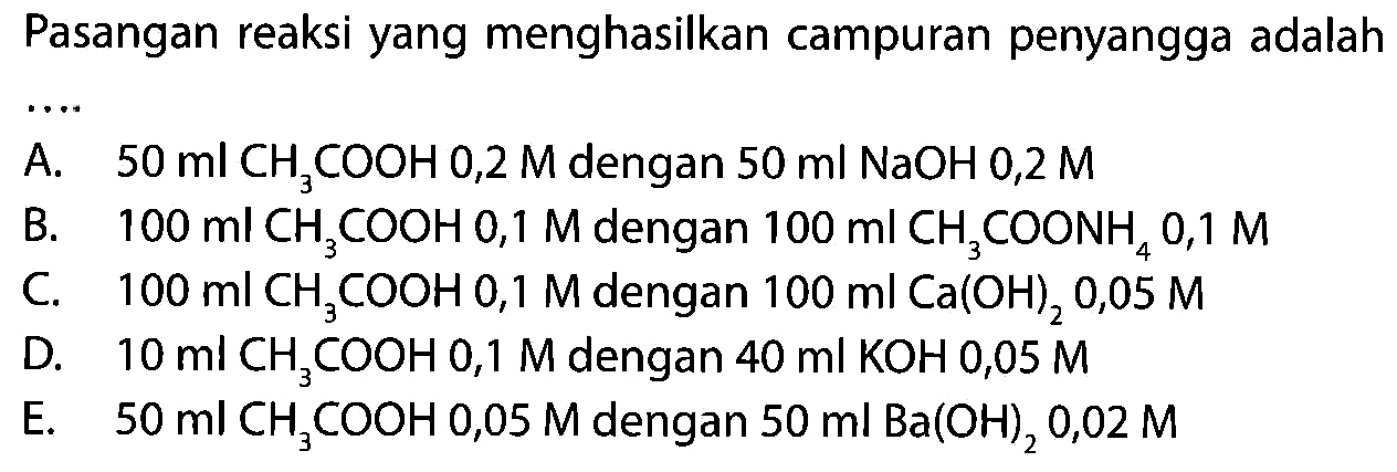 Pasangan reaksi yang menghasilkan campuran penyangga adalah
A.  50 ml CH3 COOH 0,2 M  dengan  50 ml NaOH 0,2 M 
B.  100 ml CH3 COOH 0,1 M  dengan  100 ml CH3 COONH4 0,1 M 
C.  100 ml CH3 COOH 0,1 M  dengan  100 ml Ca(OH)2 0,05 M 
D.  10 ml CH3 COOH 0,1 M  dengan  40 ml KOH 0,05 M 
E.  50 ml CH3 COOH 0,05 M  dengan  50 ml Ba(OH)2 0,02 M 