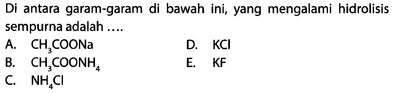 Di antara garam-garam di bawah ini, yang mengalami hidrolisis sempurna adalah ....
A. CH3 COONa
D. KCl
B. CH3 COONH4
E. KF
C. NH4 Cl