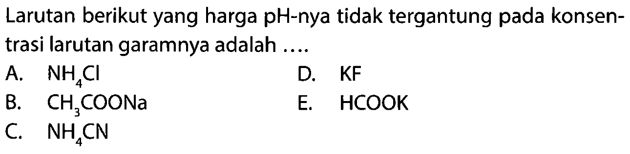 Larutan berikut yang harga pH-nya tidak tergantung pada konsentrasi larutan garamnya adalah ....
A. NH4 Cl
D. KF
B. CH3 COONa
E. HCOOK
C. NH4 CN