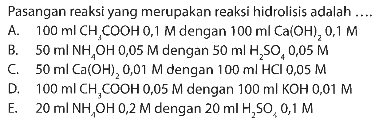 Pasangan reaksi yang merupakan reaksi hidrolisis adalah ....
A.   100 ml CH3 COOH 0,1 M dengan  100 ml Ca(OH)2 0,1 M
B.  50 ml NH4 OH 0,05 M dengan  50 ml H2 SO4 0,05 M
C.   50 ml Ca(OH)2 0,01 M dengan  100 ml HCl 0,05 M
D.  100 ml CH3 COOH 0,05 M dengan  100 ml KOH 0,01 M
E.  20 ml NH4 OH 0,2 M dengan  20 ml H2 SO4 0,1 M