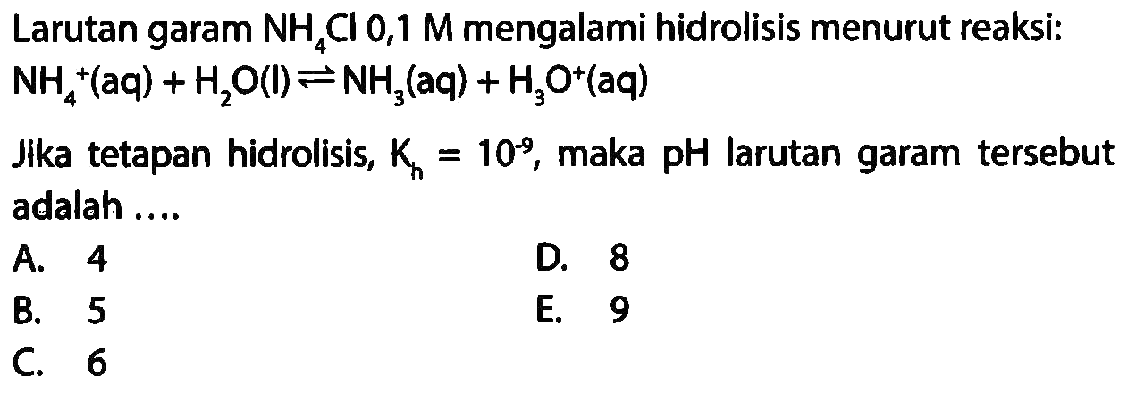 Larutan garam NH4 Cl 0,1 M mengalami hidrolisis menurut reaksi: NH4^+(aq)+H2 O(l) <--> NH3(aq)+H3 O^+(aq) 
Jika tetapan hidrolisis,  Kh=10^-9, maka pH larutan garam tersebut adalah ....
A. 4
D. 8
B. 5
E. 9
C. 6