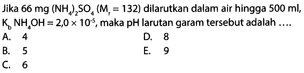 Jika  66 mg(NH4)2 SO4(Mr=132)  dilarutkan dalam air hingga  500 ml, Kb NH4 OH=2,0 x 10^-5, maka pH larutan garam tersebut adalah ....
A. 4
D. 8
B. 5
E. 9