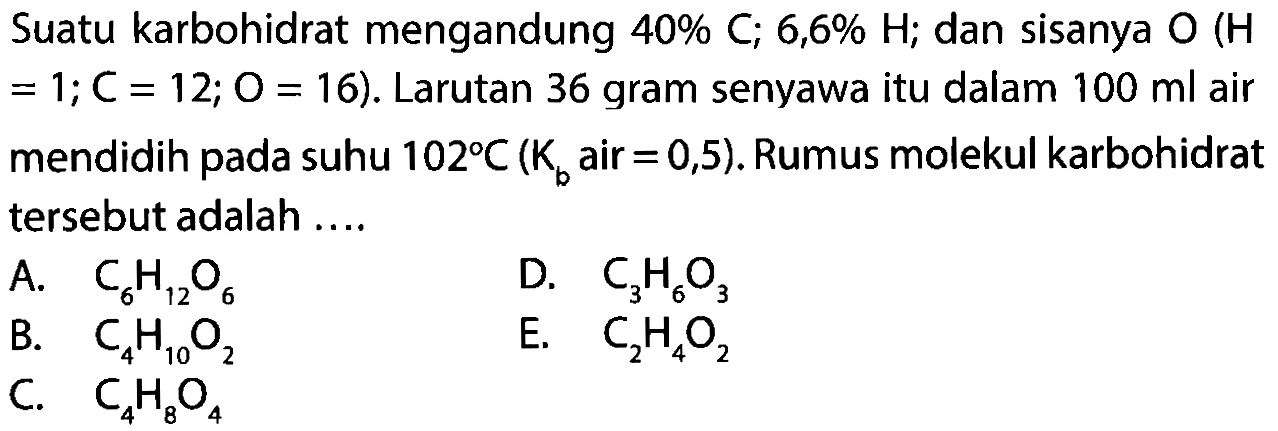 Suatu karbohidrat mengandung 40% C; 6,6% H; dan sisanya O (H = 1; C = 12; O = 16). Larutan 36 gram senyawa itu dalam 100 ml air mendidih pada suhu 102 C (Kb air = 0,5). Rumus molekul karbohidrat tersebut adalah A. C6H12O6 D. C3H6O3 B. C4H10O2 E. C2H4O2 C. C4H8O4