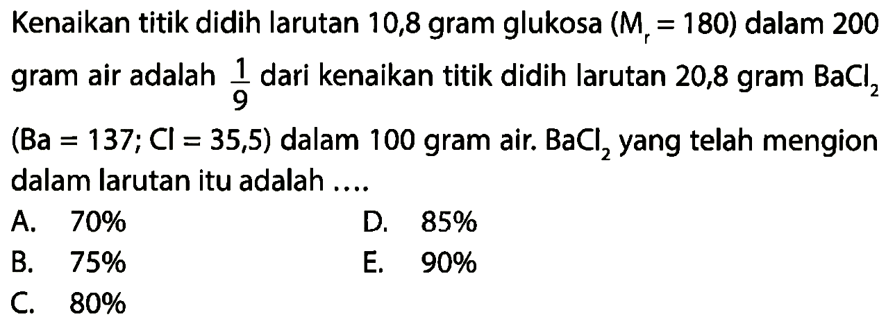 Kenaikan titik didih larutan 10,8 gram glukosa (Mr = 180) dalam 200 gram air adalah 1/9 dari kenaikan titik didih larutan 20,8 gram BaCl2 (Ba = 137; Cl = 35,5) dalam 100 gram air. BaCl2 yang telah mengion dalam larutan itu adalah