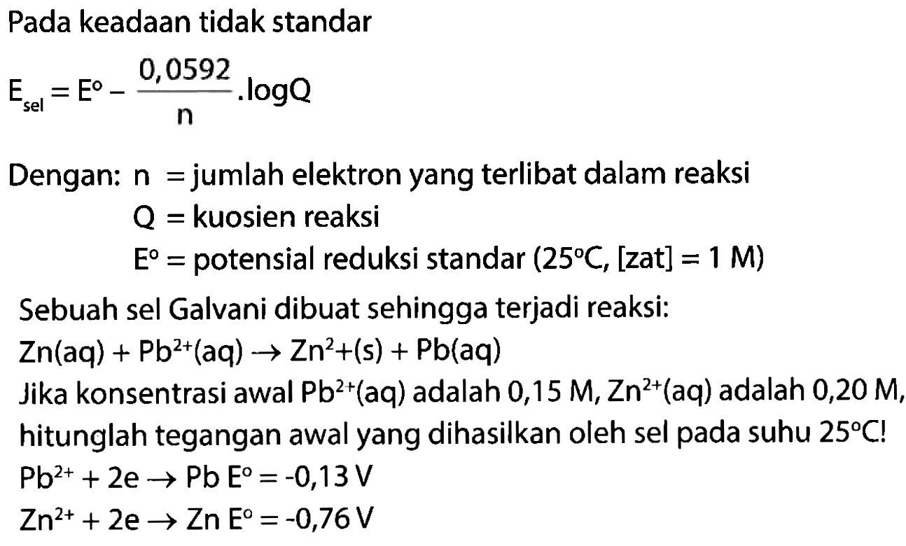 Pada keadaan tidak standar E sel=E - (0,0592/n) . log Q
Dengan: n =jumlah elektron yang terlibat dalam reaksi Q= kuosien reaksi E= potensial reduksi standar (25 C, [zat]=1 M) Sebuah sel Galvani dibuat sehingga terjadi reaksi: Zn (aq) + Pb^(2+) (aq) - > Zn^(2+) (s) + Pb(aq) Jika konsentrasi awal Pb^(2+) (aq) adalah 0,15 M, Zn^(2+)(aq) adalah 0,20 M,
hitunglah tegangan awal yang dihasilkan oleh sel pada suhu 25 C!
Pb^(2+) + 2e - > Pb E=-0,13 V Zn^(2+) + 2e - > Zn E=-0,76 V