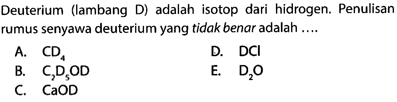 Deuterium (lambang D) adalah isotop dari hidrogen. Penulisan rumus senyawa deuterium yang tidak benar adalah ....
A. CD4 
D. DCl 
B. C2D5OD 
E. D2O 
C. CaOD 