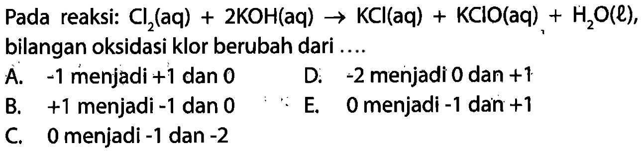 Pada reaksi: Cl2 (aq)+2KOH (aq)->KCl (aq)+KClO (aq)+H2O (l),
bilangan oksidasi klor berubah dari  .... 
