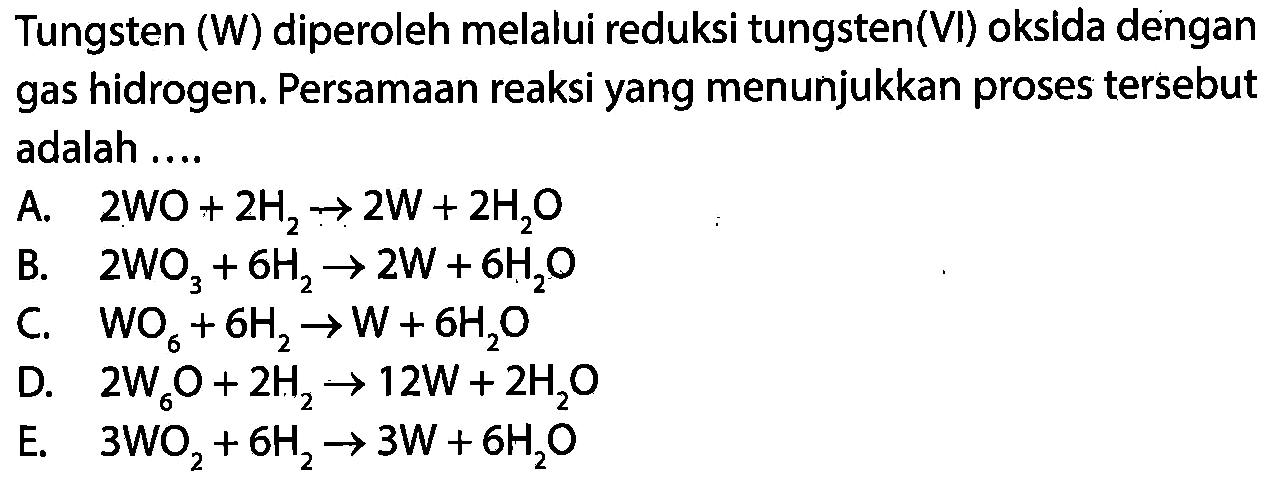 Tungsten (W) diperoleh melalui reduksi tungsten (VI) oksida dengan gas hidrogen. Persamaan reaksi yang menunjukkan proses tersebut adalah ....