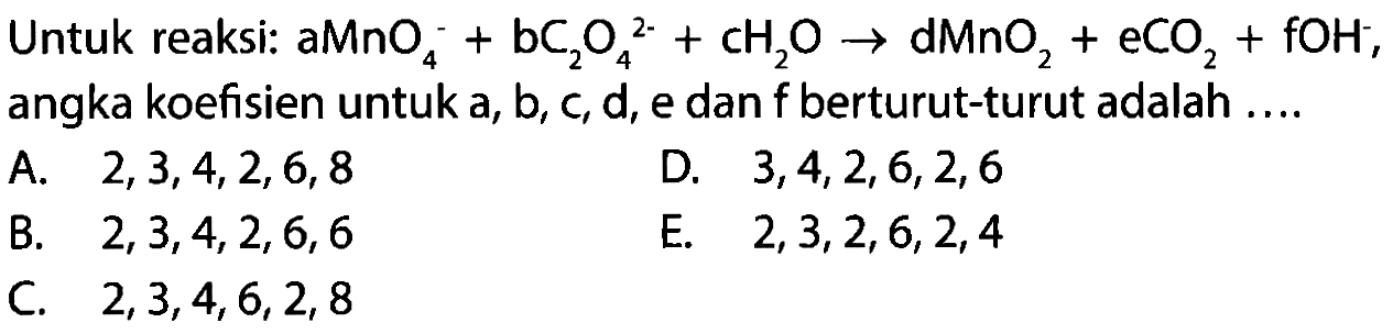 Untuk reaksi: a MnO4^- + b C2O4^(2-) + c H2O -> d MnO2 + e CO2 + f OH^-,
angka koefisien untuk a, b, c, d, e dan f berturut-turut adalah 
A. 2, 3, 4, 2, 6, 8 D. 3, 4, 2, 6, 2, 6 B. 2, 3, 4, 2, 6, 6 E. 2, 3, 2, 6, 2, 4 C. 2, 3, 4, 6, 2, 8