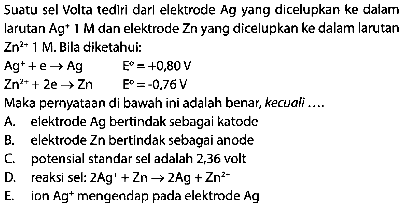 Suatu sel Volta tediri dari elektrode Ag yang dicelupkan ke dalam larutan Ag^+ 1 M dan elektrode Zn yang dicelupkan ke dalam larutan Zn^(2+) 1 M. Bila diketahui:Ag^+ + e -> Ag E=+0,80 V Zn^(2+) + 2e -> Zn E=-0,76 V Maka pernyataan di bawah ini adalah benar, kecuali .... A. elektrode Ag bertindak sebagai katode B. elektrode Z n bertindak sebagai anode C. potensial standar sel adalah 2,36 volt D. reaksi sel: 2 Ag^+ + Zn -> 2Ag + Zn^(2+)  E. ion Ag^+ mengendap pada elektrode Ag 