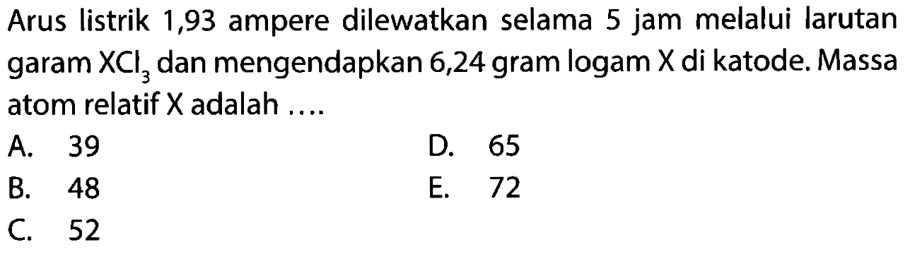 Arus listrik 1,93 ampere dilewatkan selama 5 jam melalui larutan garam XCl3 dan mengendapkan 6,24 gram logam X di katode. Massa atom relatif X adalah ....