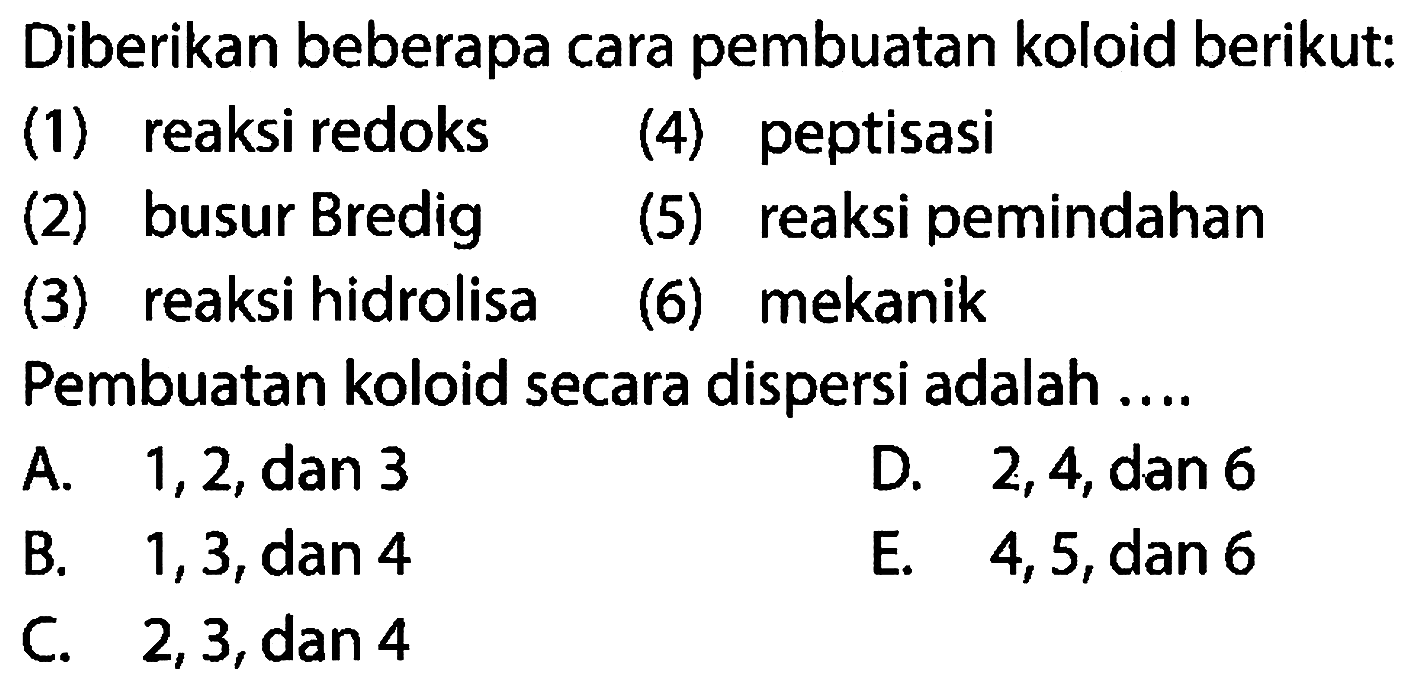 Diberikan beberapa cara pembuatan koloid berikut:
(1) reaksi redoks
(4) peptisasi
(2) busur Bredig
(5) reaksi pemindahan
(3) reaksi hidrolisa
(6) mekanik
Pembuatan koloid secara dispersi adalah ....
A.  1,2, dan 3 
D. 2,4, dan 6
B.  1,3, dan 4 
E. 4,5 , dan 6
C. 2,3, dan 4