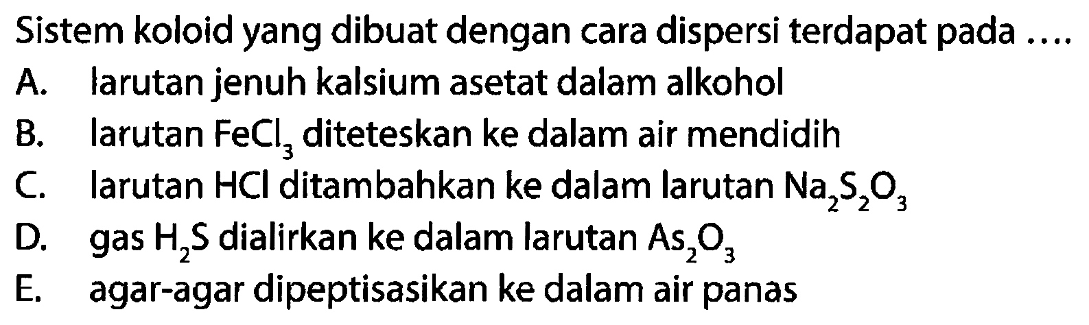 Sistem koloid yang dibuat dengan cara dispersi terdapat pada ....
A. larutan jenuh kalsium asetat dalam alkohol
B. larutan  FeCl_(3)  diteteskan ke dalam air mendidih
C. larutan  HCl  ditambahkan ke dalam larutan  Na_(2) ~S_(2) O_(3) 
D. gas  H_(2) ~S  dialirkan ke dalam larutan  As_(2) O_(3) 
E. agar-agar dipeptisasikan ke dalam air panas