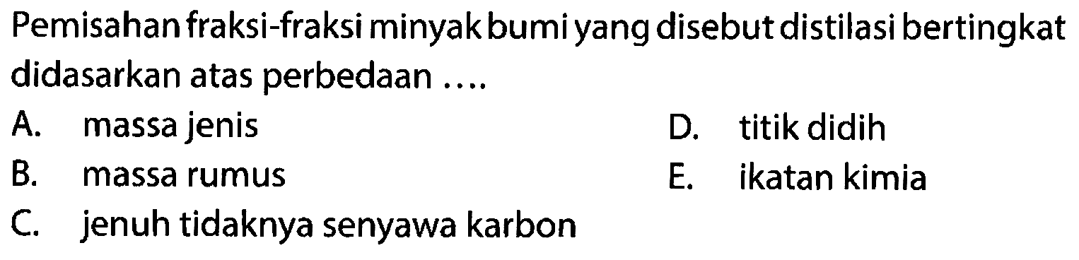 Pemisahan fraksi-fraksi minyak bumi yang disebut distilasi bertingkat didasarkan atas perbedaan ....
A. massa jenis
D. titik didih
B. massa rumus
E. ikatan kimia
C. jenuh tidaknya senyawa karbon