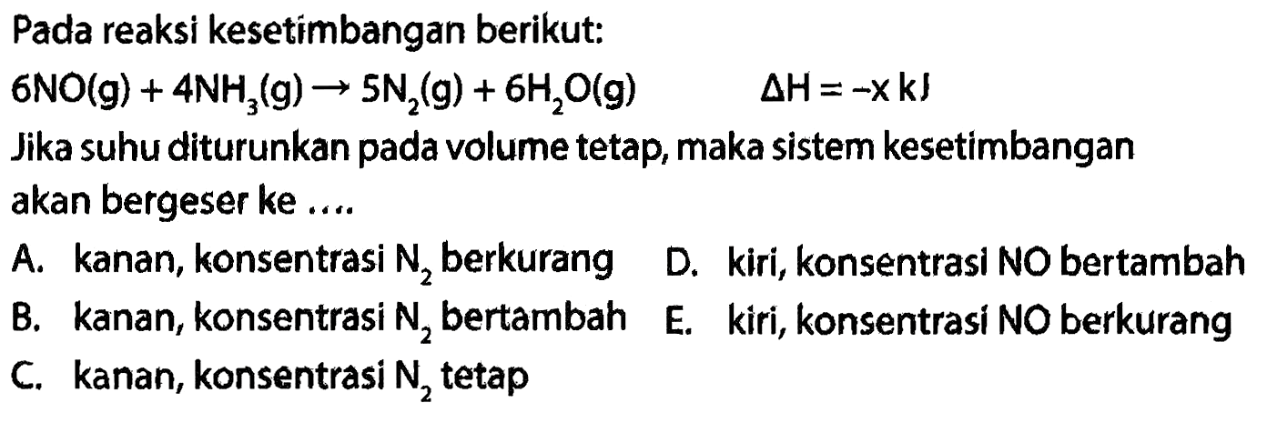 Pada reaksi kesetimbangan berikut: 6 NO (g) + 4 NH3 (g) -> 5 N2 (g) + 6 H2O (g) delta H=(-x) kJ Jika suhu diturunkan pada volume tetap, maka sistem kesetimbangan akan bergeser ke .... A. kanan, konsentrasi N2 berkurang B. kanan, konsentrasi N2 bertambah C. kanan, konsentrasi N2 tetap D. kiri, konsentrasi NO bertambah E. kiri, konsentrasi NO berkurang 