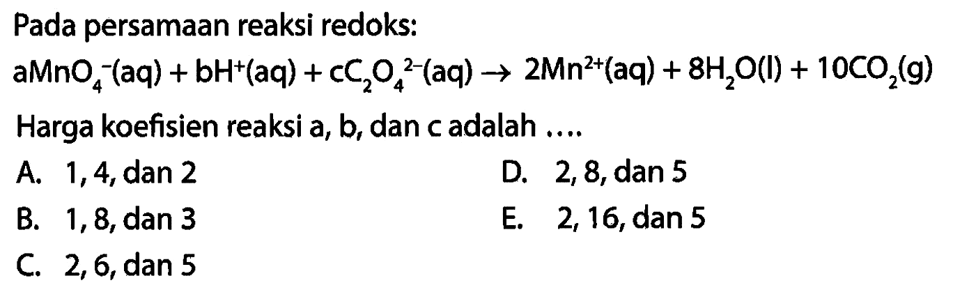 Pada persamaan reaksi redoks: aMnO4^-(aq)+bH^+(aq)+cC2O4^2-(aq) -> 2Mn^2+(aq)+8H2O(l)+10CO2(g) Harga koefisien reaksi a, b, dan c adalah .... A. 1,4, dan 2 B. 1,8, dan 3 C. 2,6, dan 5 D. 2,8, dan 5 E. 2,16, dan 5 