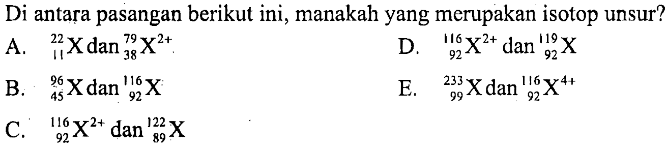 Di antara pasangan berikut ini, manakah yang merupakan isotop unsur?
A.  11 22 X dan 38 79 X^(2+) .
D.  92 116 X^(2+) dan 92 119 X 
B.  45 96 X dan 92 116 X 
E.  99 233 X dan 92 116 X^(4+) 
C.  92 116 X^(2+) dan 89 122 X 