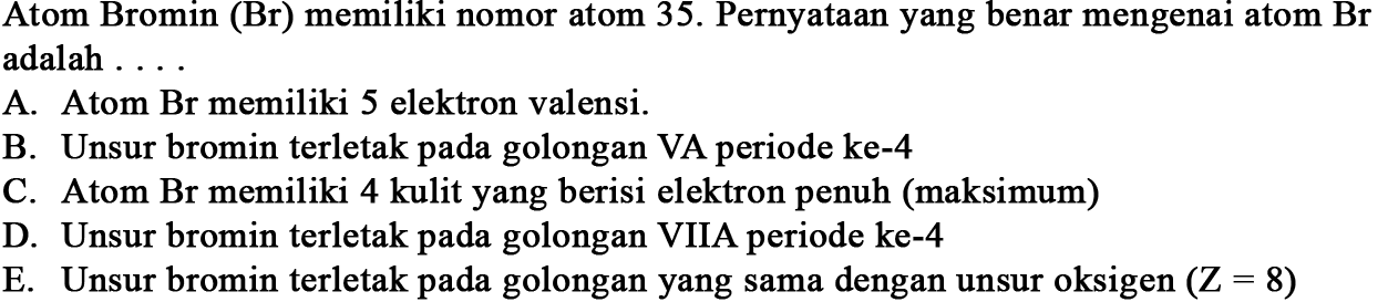 Atom Bromin (Br) memiliki nomor atom 35 . Pernyataan yang benar mengenai atom  Br  adalah  ... 
A. Atom Br memiliki 5 elektron valensi.
B. Unsur bromin terletak pada golongan VA periode ke-4
C. Atom Br memiliki 4 kulit yang berisi elektron penuh (maksimum)
D. Unsur bromin terletak pada golongan VIIA periode ke-4
E. Unsur bromin terletak pada golongan yang sama dengan unsur oksigen  (Z=8) 