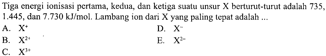 Tiga energi ionisasi pertama, kedua, dan ketiga suatu unsur X berturut-turut adalah 735, 1.445, dan 7.730 kJ/mol. Lambang ion dari X yang paling tepat adalah ...