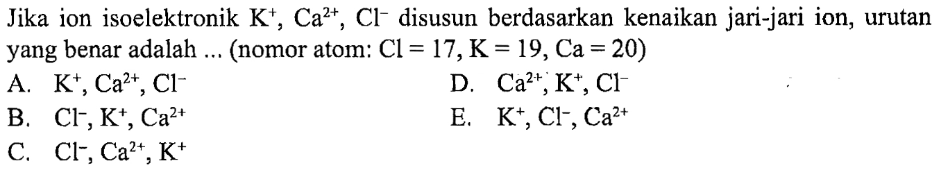 Jika ion isoelektronik K^+, Ca^(2+), Cl^- disusun berdasarkan kenaikan jari-jari ion, urutan yang benar adalah ... (nomor atom: Cl=17, K=19, Ca=20)
