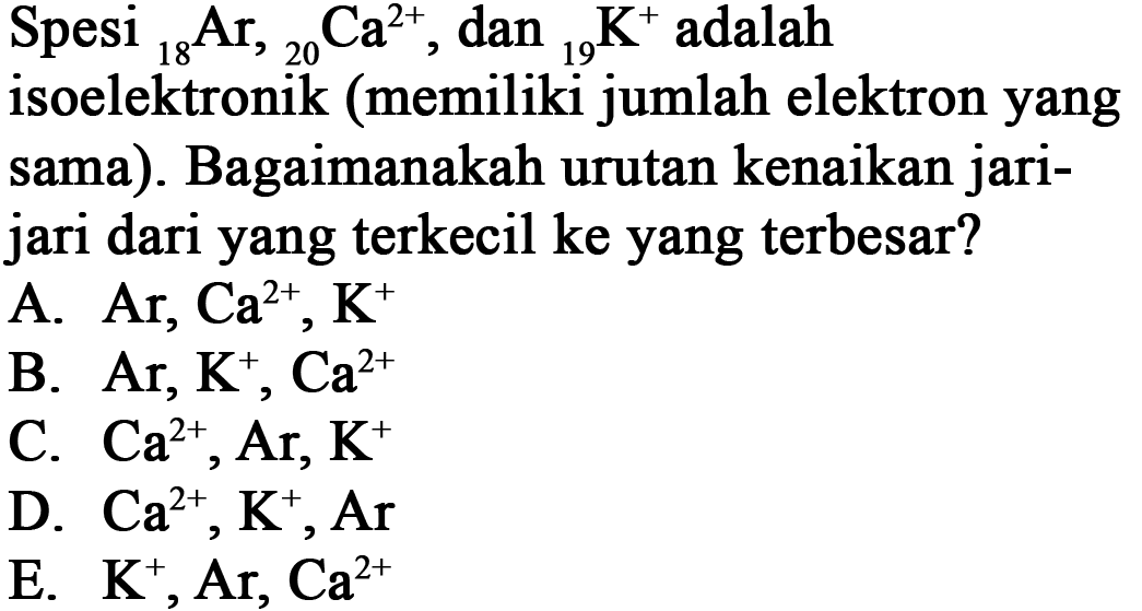 Spesi 18 Ar, 20 Ca^(2+), dan 19 K^+ adalah
isoelektronik memiliki jumlah elektron yang sama. Bagaimanakah urutan kenaikan jari-jari dari yang terkecil ke yang terbesar?
