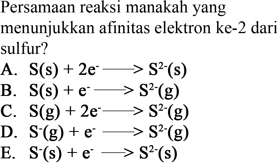 Persamaan reaksi manakah yang menunjukkan afinitas elektron ke-2 dari sulfur?
A. S (s)+2 e^- -> S^2 (s) 
B. S (s)+e^- -> S^2 (g) 
C. S (g)+2 e^- -> S^2 (g) 
D. S^- (g)+e^- -> S^2 (g) 
E. S^- (s)+e^- -> S^2 (s) 