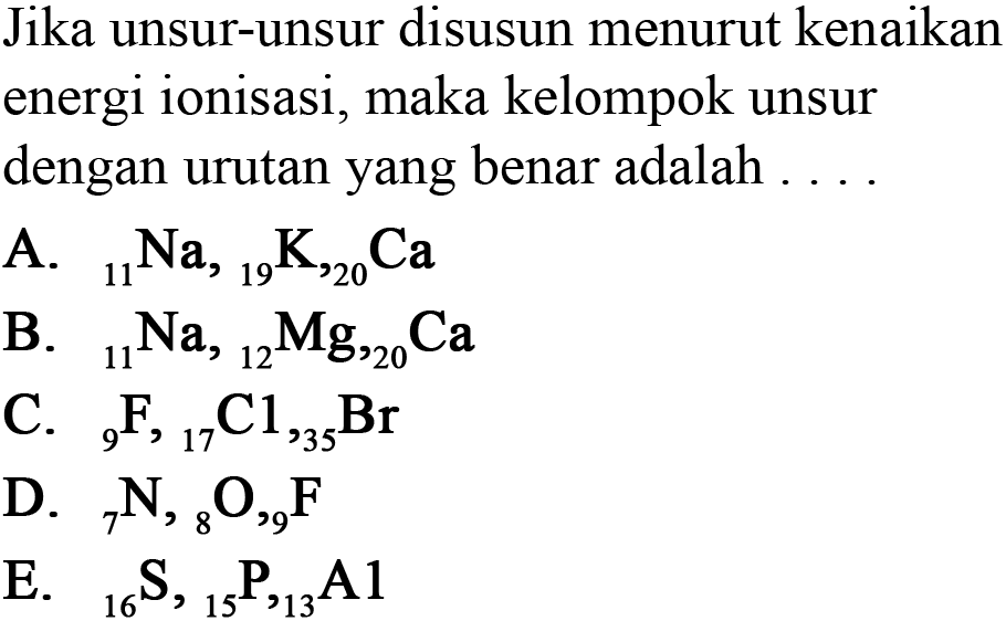 Jika unsur-unsur disusun menurut kenaikan energi ionisasi, maka kelompok unsur dengan urutan yang benar adalah ....
A. 11 Na, 19 K, 20 Ca B. 11 Na, 12 Mg, 20 Ca C. 9 F, 17 C, 35 Br D. 7 N, 8 O, 9 F E. 16 S, 15 P, 13 Al 