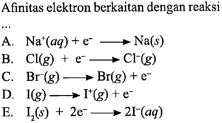 Afinitas elektron berkaitan dengan reaksi
A.  Na^+ (aq) + e^- -> Na (s) 
B.  Cl (g) + e^- -> Cl^- (g) 
C.  Br^- (g) -> Br (g) + e^- 
D.  I (g)  -> I^+ (g) + e^- 
E.  I2 (s) + 2e^- -> 2I^- (aq) 