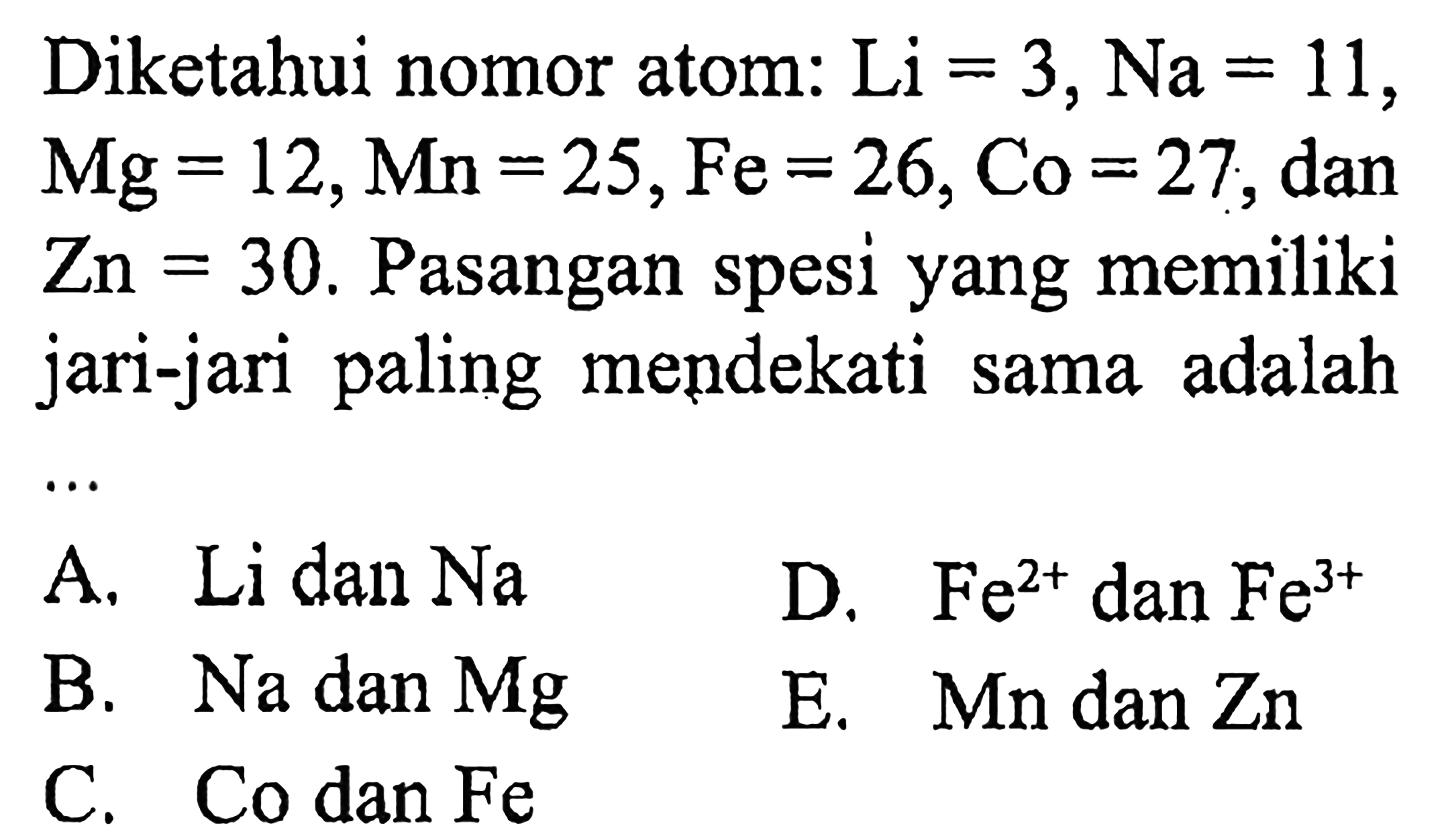 Diketahui nomor atom:  Li=3, Na=11 ,  Mg=12, Mn=25, Fe=26, Co=27 , dan  Zn=30 . Pasangan spesi yang memiliki jari-jari paling mendekati sama adalah
A. Li dan Na
D.  Fe^(2+)  dan  Fe^(3+) 
B. Na dan Mg
E.  Mn  dan  Zn 
C. Co dan  Fe 