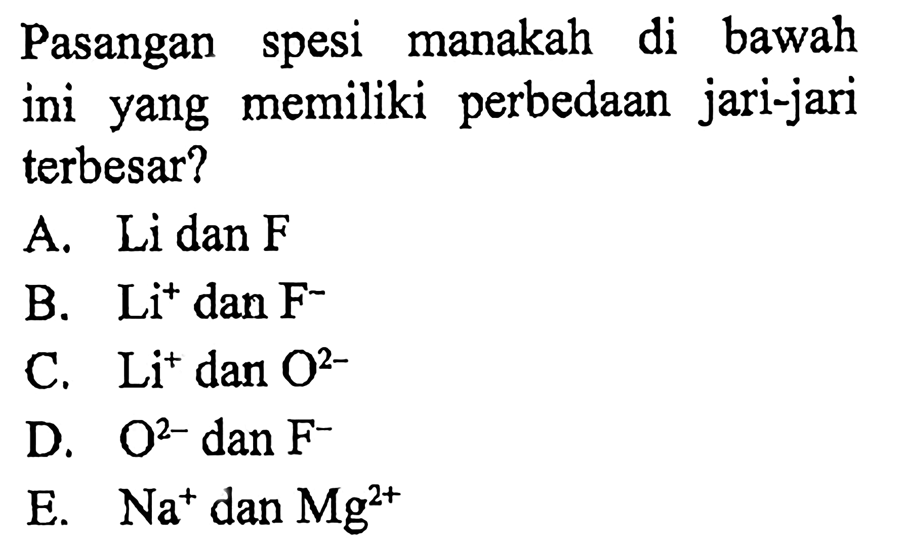 Pasangan spesi manakah di bawah ini yang memiliki perbedaan jari-jari terbesar?
A. Li dan  F 
B.  Li^+ dan  F^-
C.  Li^+ dan  O^(2-) 
D.  O^(2-) dan F^- 
E.  Na^+ dan  Mg^(2+) 