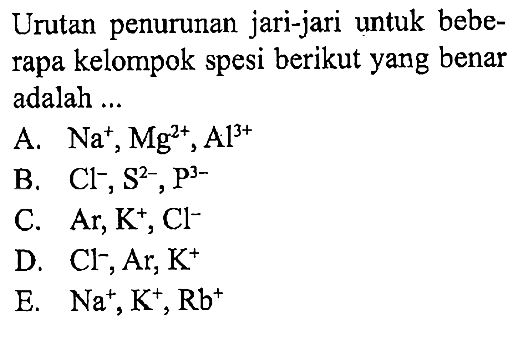 Urutan penurunan jari-jari untuk beberapa kelompok spesi berikut yang benar adalah ...
A.  Na^+, Mg^(2+), Al^(3+) 
B.  Cl^-, S^(2-), P^(3-) 
C.  Ar, K^+, Cl^- 
D.  Cl^-, Ar, K^+ 
E.  Na^+, K^+, Rb^+ 