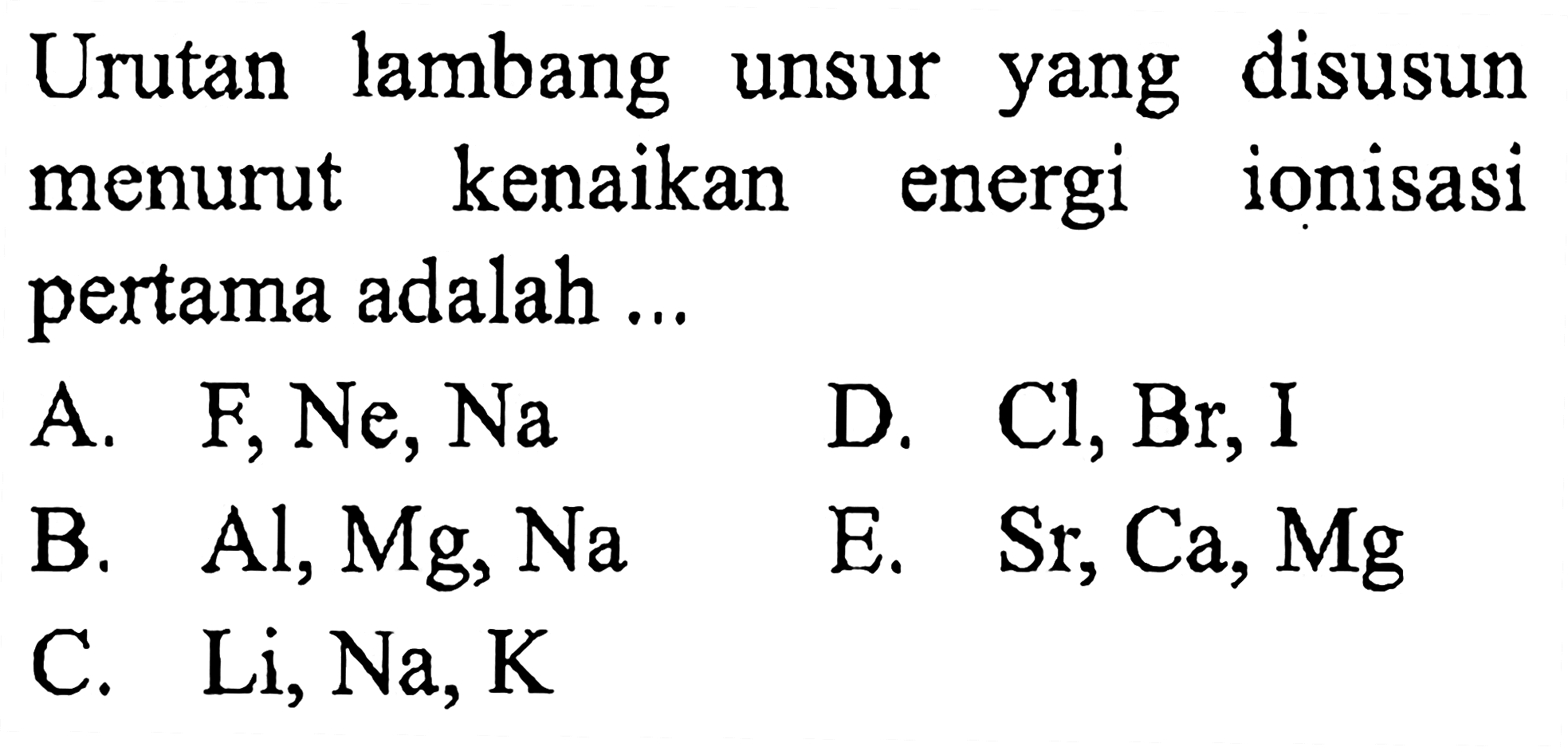 Urutan lambang unsur yang disusun menurut kenaikan energi ionisasi pertama adalah ...
A. F, Ne, Na 
D. Cl, Br, I 
B. Al, Mg, Na 
E. Sr, Ca, Mg 
C. Li, Na, K 