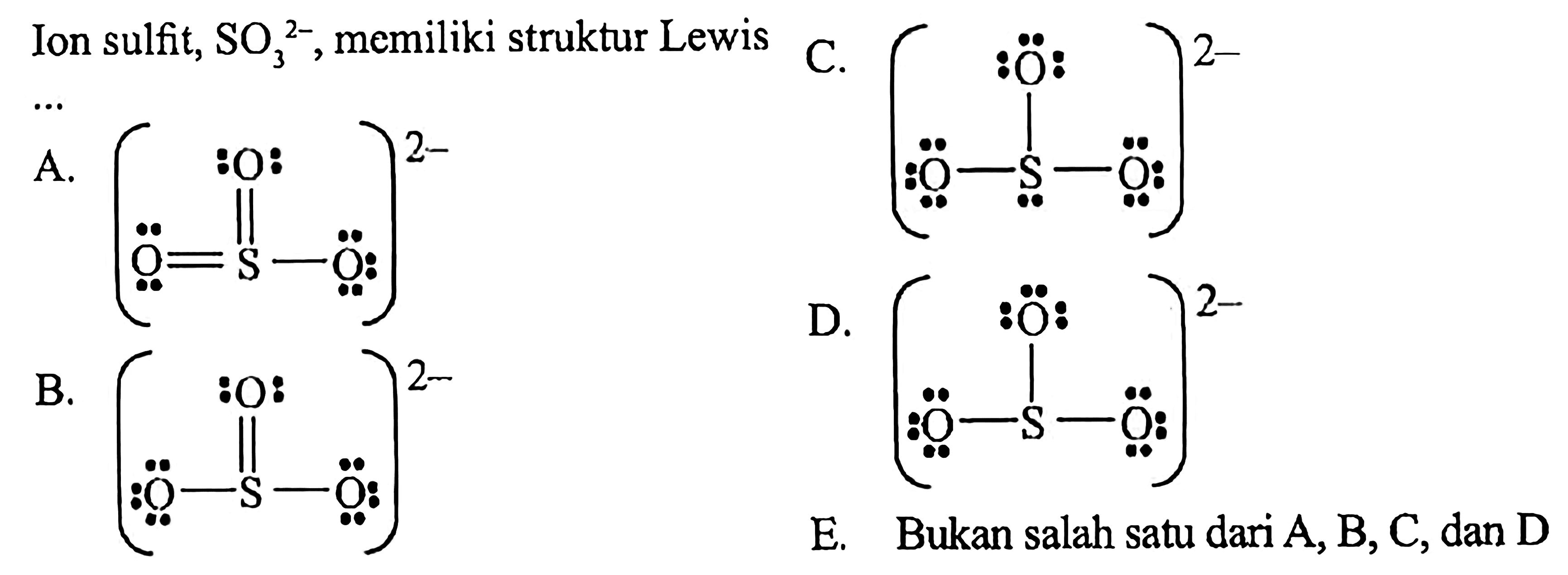 Ion sulfit, SO3^(2-), memiliki struktur Lewis .... 
A. (O = S -O O)^(2-) B. (O - S - O O)^(2-) C. (O - S - O O)^(2-) D. (O - S - O O)^(2-) E. Bukan salah satu dari A, B, C, dan D