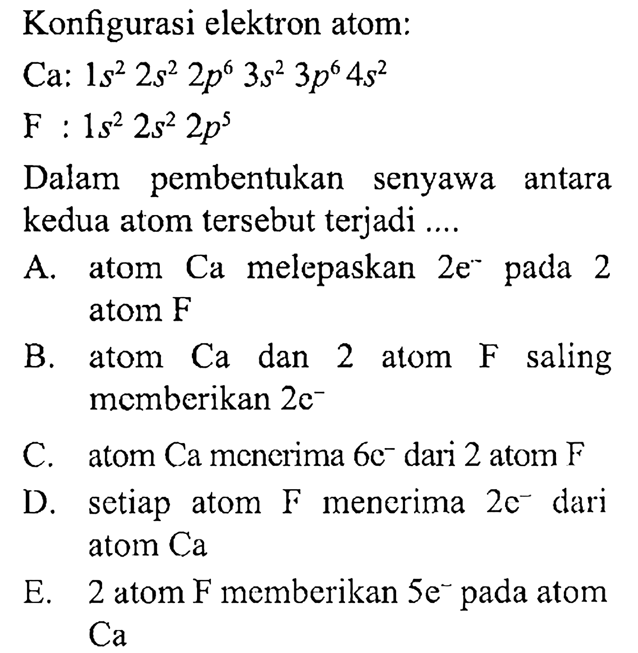 Konfigurasi elektron atom: 
Ca : 1s^2 2s^2 2p^6 3s^2 3p^6 4s^2 
F : 1s^2 2s^2 2p^5 
Dalam pembentukan senyawa antara kedua atom tersebut terjadi ....