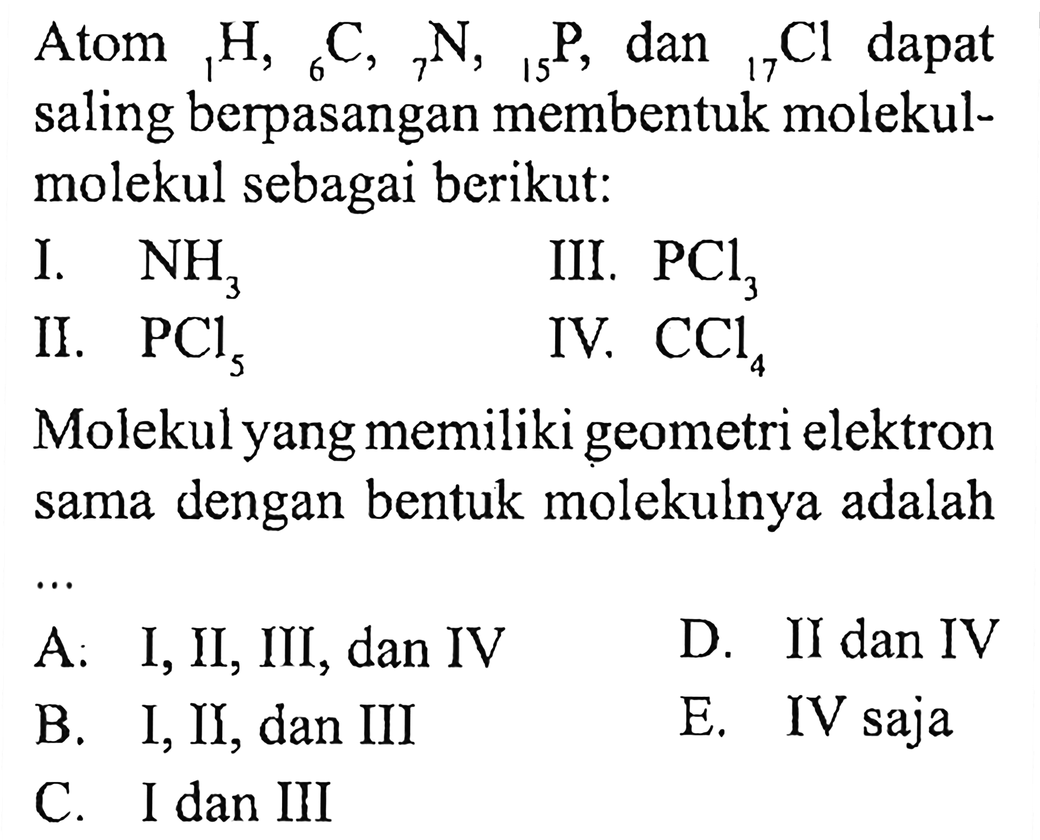 Atom 1H, 6C, 7N, 15P, dan 17Cl dapat saling berpasangan membentuk molekul-molekul sebagai berikut: I. NH3 II. PCl5 III. PCl3 IV. CCl4 Molekul yang memiliki geometri elektron sama dengan bentuk molekulnya adalah ...