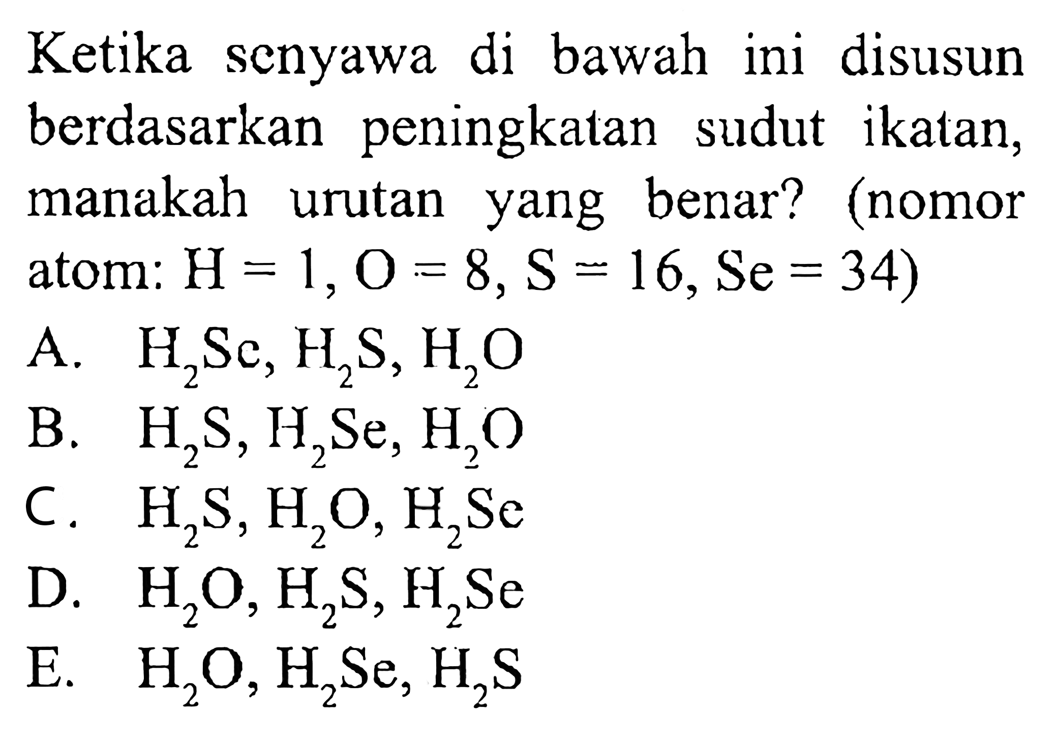 Ketika senyawa di bawah ini disusun berdasarkan peningkatan sudut ikatan, manakah urutan yang benar? (nomor atom:  H=1, O=8, S=16, Se=34) 
A.  H2Se, H2S, H2O 
B.  H2S, H2Se, H2O 
C.  H2S, H2O, H2Se 
D.  H2O, H2S, H2Se 
E.  H2O, H2Se, H2S 