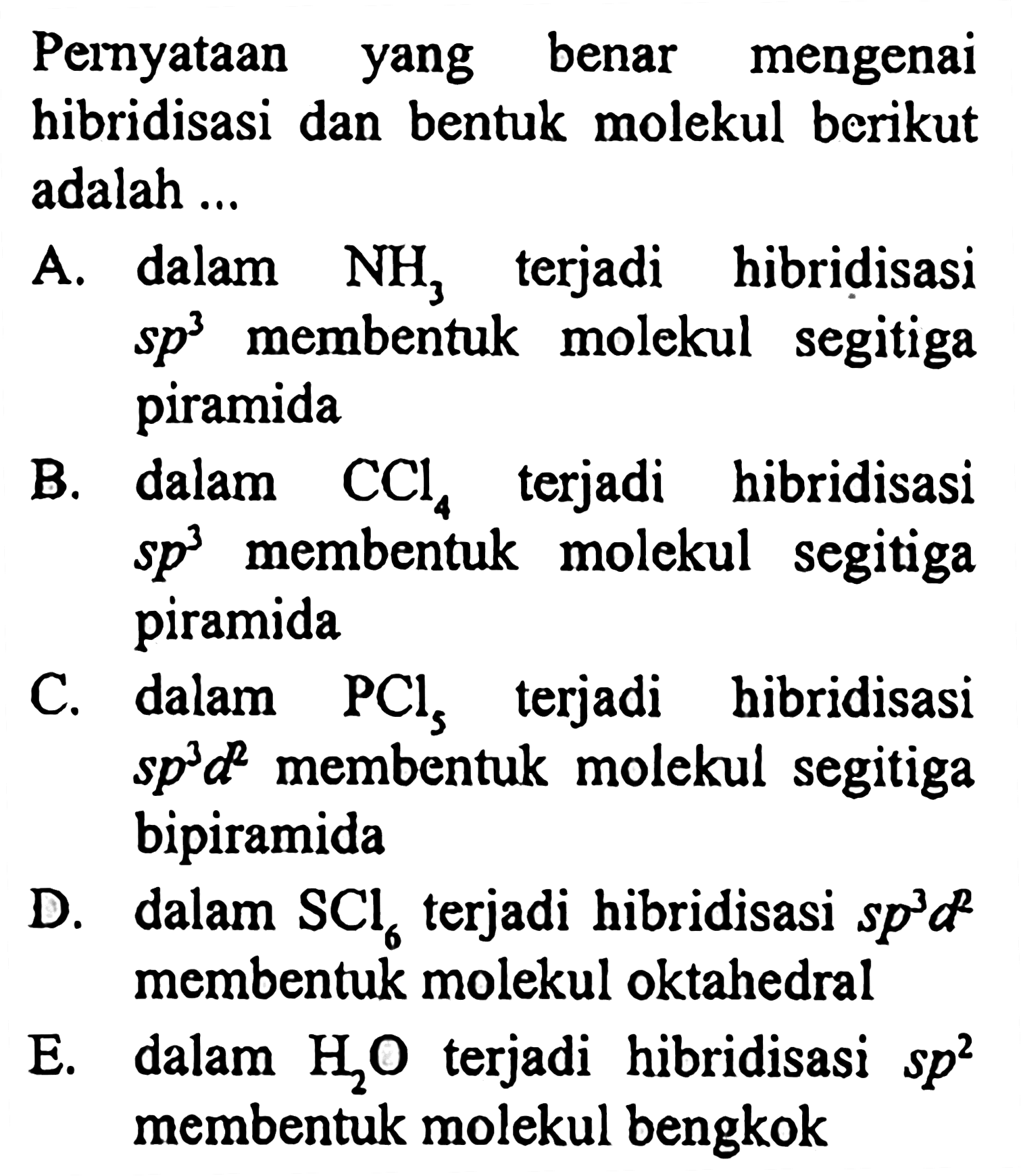 Pernyataan yang benar mengenai hibridisasi dan bentuk molekul berikut adalah ...

A. dalam  NH3 terjadi hibridisasi  sp^3  membentuk molekul segitiga piramida
B. dalam  CCl4  terjadi hibridisasi sp^3  membentuk molekul segitiga piramida
C. dalam  PCls  terjadi hibridisasi  sp^3 d^2  membentuk molekul segitiga bipiramida
D. dalam  SCl6  terjadi hibridisasi  sp^3 d^2  membentuk molekul oktahedral
E. dalam  H2O  terjadi hibridisasi  sp^2  membentuk molekul bengkok