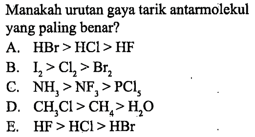 Manakah urutan gaya tarik antarmolekul yang paling benar?
A. HBr > HCl > HF
B. I2 > Cl2 > Br2
C. NH3 > NF3 > PCl5
D. CH3Cl > CH4 > H20
E. HF > HCl > HBr