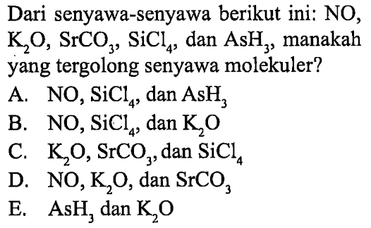 Dari senyawa-senyawa berikut ini: NO, K2O, SrCO3, SiCl4, dan AsH3, manakah yang tergolong senyawa molekuler?
A. NO2, SiCl4, dan AsH3 B. NO2, SiCl4, dan K2O C. K2O, SrCO3, dan SiCl4 D. NO, K2O, dan SrCO3 E. AsH3 dan K2O 