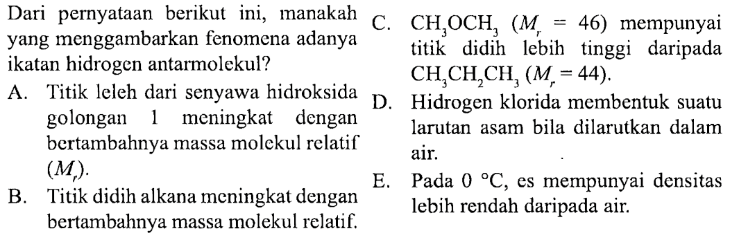 Dari pernyataan berikut ini, manakah yang menggambarkan fenomena adanya ikatan hidrogen antar molekul>
A. Titik leleh dari senyawa hidroksida golongan 1 meningkat dengan bertambahnya massa molekul relatif (Mr).
B. Titik didih alkana meningkat dengan bertambahnya massa molekul relatif.
C. CH3OCH3 (Mr = 46) mempunyai titik didih yang lebih tinggi daripada CH2CH2CH3 (Mr = 44).
D. Hidrogen klorida membentuk suatu larutan asam bila dilarutkan dalam air.
E. Pada 0 C, es mempunyai densitas lebih rendah daripada air.