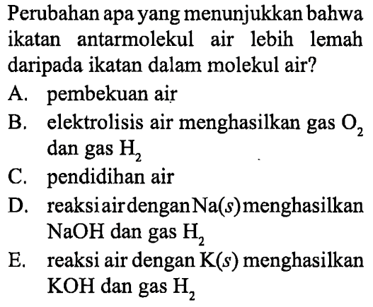 Perubahan apa yang menunjukkan bahwa ikatan antarmolekul air lebih lemah daripada ikatan dalam molekul air?
A. pembekuan air
B. elektrolisis air menghasilkan gas O2 dan gas H2 
C. pendidihan air
D. reaksi air dengan Na (s) menghasilkan NaOH dan gas H2 
E. reaksi air dengan K (s) menghasilkan KOH dan gas H2 