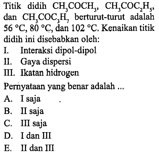 Titik didih CH3COCH3, CH3COC2H5, dan CH3COC3H7 berturut-turut adalah 56 C, 80  , dan 102 C. Kenaikan titik didih ini disebabkan oleh:
I. Interaksi dipol-dipol
II. Gaya dispersi
III. Ikatan hidrogen
Pernyataan yang benar adalah ...