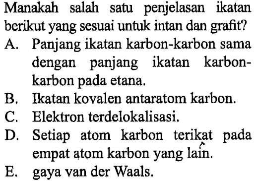 Manakah salah satu penjelasan ikatan berikut yang sesuai untuk intan dan grafit?
A. Panjang ikatan karbon-karbon sama dengan panjang ikatan karbonkarbon pada etana.
B. Ikatan kovalen antaratom karbon.
C. Elektron terdelokalisasi.
D. Setiap atom karbon terikat pada empat atom karbon yang laîn.
E. gaya van der Waals.