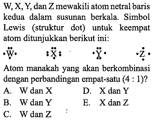 W, X, Y, dan Z mewakili atom netral baris kedua dalam susunan berkala. Simbol Lewis (struktur dot) untuk keempat atom ditunjukkan berikut ini: 
W X Y Z 
Atom manakah yang akan berkombinasi dengan perbandingan empat-satu (4 : 1)?