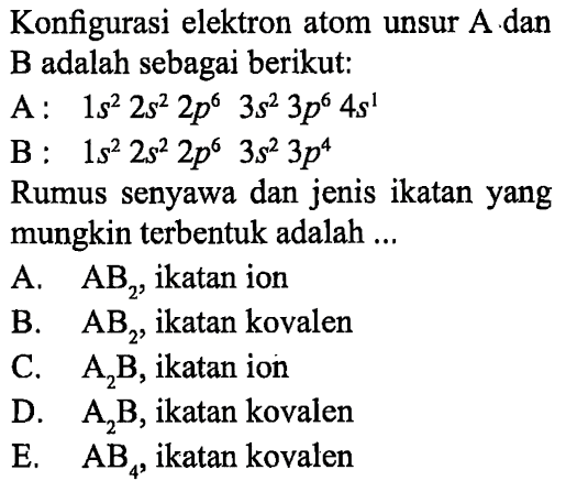 Konfigurasi elektron atom unsur A dan B adalah sebagai berikut: 
A : 1s^2 2s^2 2p^6 3s^2 3p^6 4s^1 
B : 1s^2 2s^2 2p^6 3s^2 3p^4 Rumus senyawa dan jenis ikatan yang mungkin terbentuk adalah A. AB2, ikatan ion B. AB2, ikatan kovalen C. A2B, ikatan ion D. A2B, ikatan kovalen E. AB4, ikatan kovalen