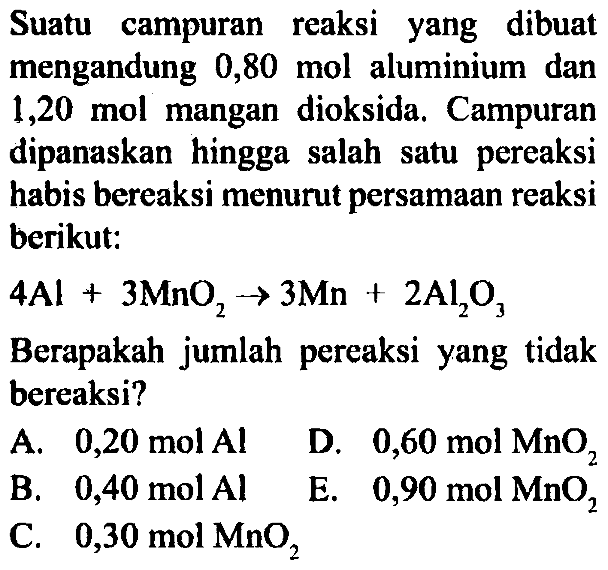 Suatu campuran reaksi yang dibuat mengandung  0,80 mol  aluminium dan 1,20 mol mangan dioksida. Campuran dipanaskan hingga salah satu pereaksi habis bereaksi menurut persamaan reaksi berikut:

4Al + 3MnO2 -> 3Mn + 2Al2O3

Berapakah jumlah pereaksi yang tidak bereaksi?
