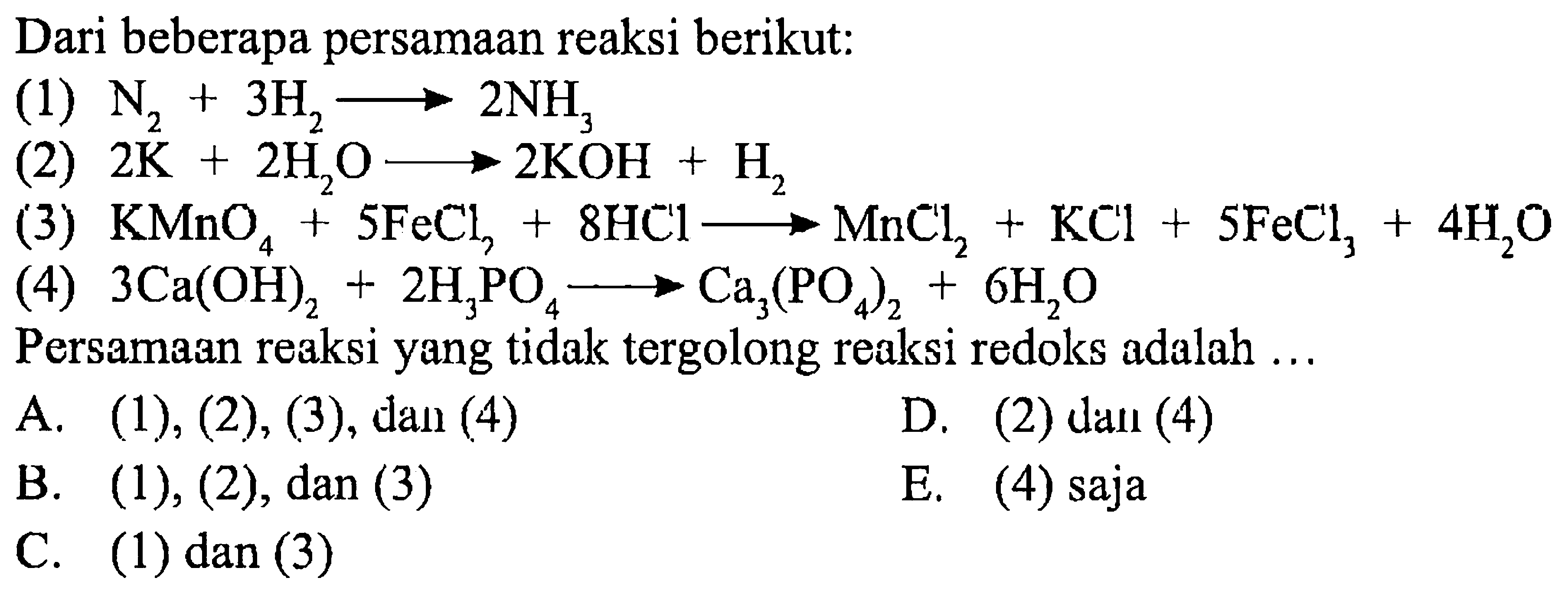 Dari beberapa persamaan reaksi berikut: 
(1) N2 + 3 H2 -> 2 NH3 
(2) 2 K + 2 H2O -> 2 KOH + H2 
(3) KMnO4 + 5 FeCl2 + 8 HCl -> MnCl2 + KCl + 5 FeCl3 + 4 H2O 
(4) 3 Ca(OH)2 + 2 H3PO4 -> Ca3(PO4)2 + 6 H2O Persamaan reaksi yang tidak tergolong reaksi redoks adalah A. (1), (2), (3), dan (4) D. (2) dan (4) B. (1), (2), dan (3) E. (4) saja C. (1) dan (3)