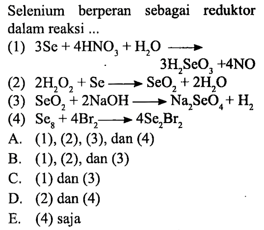 Selenium berperan sebagai reduktor dalam reaksi ...
(1) 3 Se+4 HNO3+H2O -> 3H2SeO3+ 4NO 
(2) 2H2O2+Se-> SeO2+2 H2O 
(4) SeO2+2 NaOH-> Na2SeO4+H2 
(4) Se8+4 Br2-> 4 Se2Br2 
A. (1),(2), (3), dan (4)
B. (1), (2), dan (3)
C. (1) dan (3)
D. (2) dan (4)
E. (4) saja