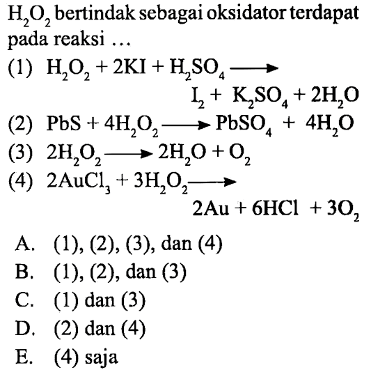 H2O2 bertindak sebagai oksidator terdapat pada reaksi ...(1) H2O2+2 KI+H2SO4--->I2+K2SO4+2H2O (2) PbS+4H2O2--->PbSO4+4H2O (3) 2H2O2--->2H2O+O2 (4) 2AuCl3+3H2O2--->2Au+6HCl+3O2 