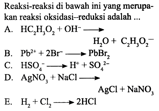 Reaksi-reaksi di bawah ini yang merupakan reaksi oksidasi-reduksi adalah 
A. HC2H3O2 + OH^- -> H2O + C2H3O2^- 
B. Pb^(2+) + 2 Br^- -> PbBr2 
C. HSO4^- -> H^+ + SO4^(2-) 
D. AgNO3 + NaCl -> AgCl + NaNO3 
E. H2 + Cl2 -> 2 HCI